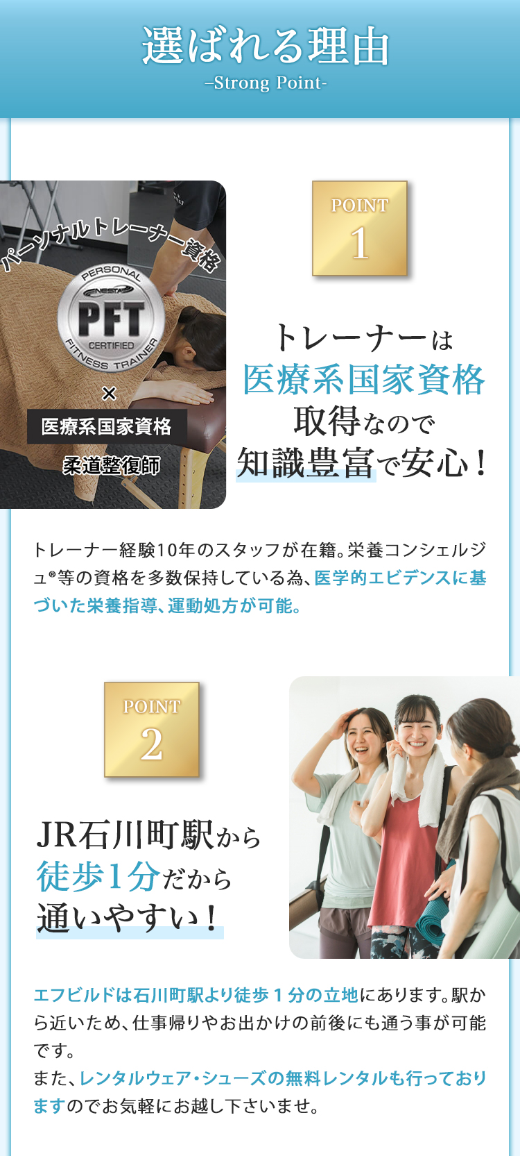 選ばれる理由 トレーナーは医療系国家資格取得なので知識豊富で安心！ JR石川町駅から徒歩1分だから通いやすい！ 他社には無い様々なトレーニングプログラム レンタル無料だから手ぶらで来店可能！